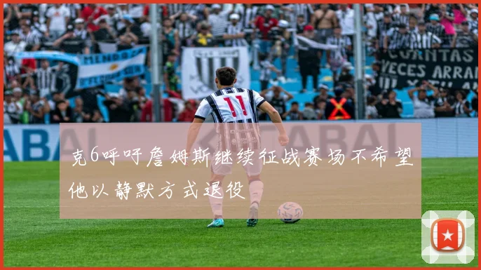 克6呼吁詹姆斯继续征战赛场不希望他以静默方式退役