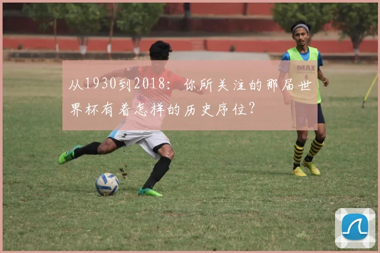 从1930到2018：你所关注的那届世界杯有着怎样的历史序位？