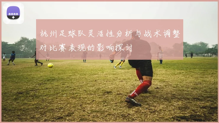 杭州足球队灵活性分析与战术调整对比赛表现的影响探讨