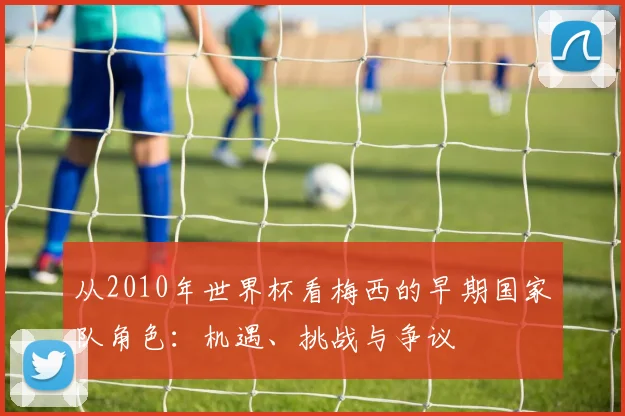 从2010年世界杯看梅西的早期国家队角色：机遇、挑战与争议