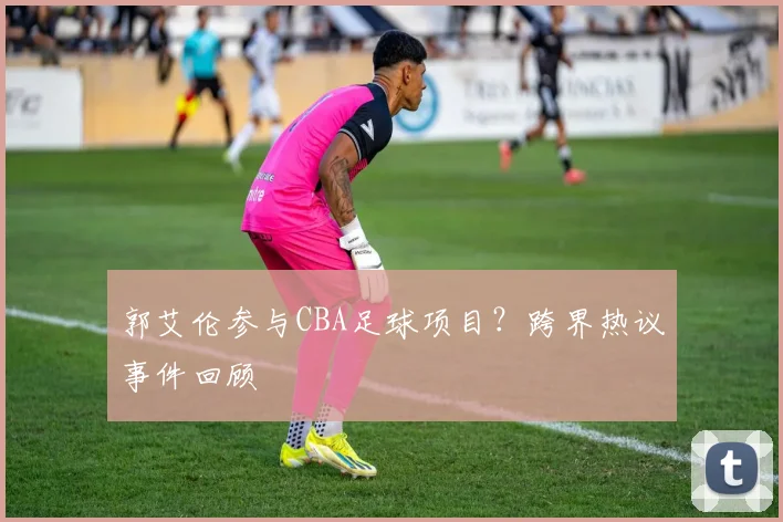 郭艾伦参与CBA足球项目？跨界热议事件回顾